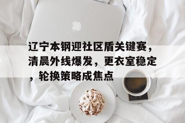 kaiyun官网中国-辽宁本钢迎社区盾关键赛，清晨外线爆发，更衣室稳定，轮换策略成焦点-kaiyun官网中国